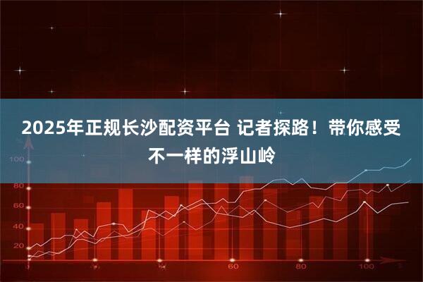 2025年正规长沙配资平台 记者探路！带你感受不一样的浮山岭