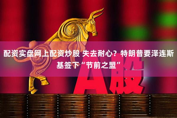 配资实盘网上配资炒股 失去耐心？特朗普要泽连斯基签下“节前之盟”