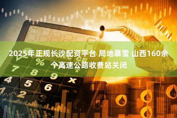 2025年正规长沙配资平台 局地暴雪 山西160余个高速公路收费站关闭