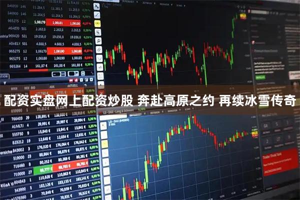 配资实盘网上配资炒股 奔赴高原之约 再续冰雪传奇