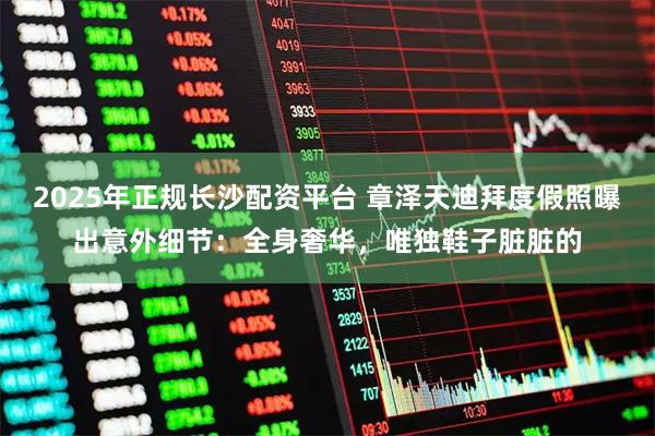 2025年正规长沙配资平台 章泽天迪拜度假照曝出意外细节：全身奢华，唯独鞋子脏脏的