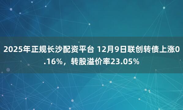 2025年正规长沙配资平台 12月9日联创转债上涨0.16%，转股溢价率23.05%