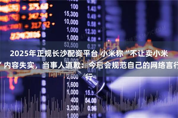 2025年正规长沙配资平台 小米称“不让卖小米”内容失实，当事人道歉：今后会规范自己的网络言行