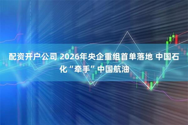 配资开户公司 2026年央企重组首单落地 中国石化“牵手”中国航油