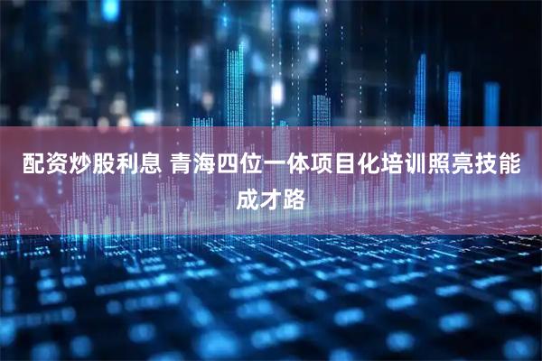 配资炒股利息 青海四位一体项目化培训照亮技能成才路