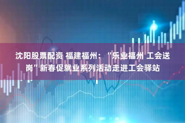 沈阳股票配资 福建福州：“乐业福州 工会送岗”新春促就业系列活动走进工会驿站