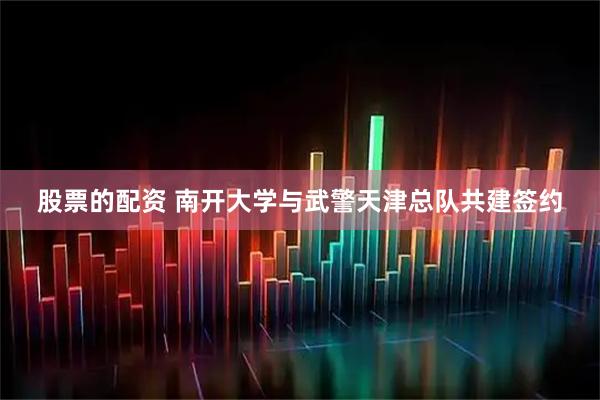 股票的配资 南开大学与武警天津总队共建签约