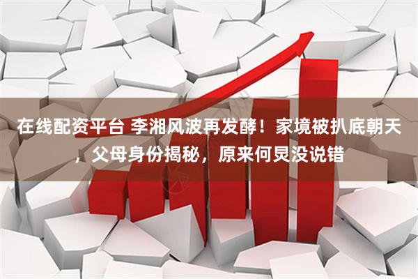 在线配资平台 李湘风波再发酵！家境被扒底朝天，父母身份揭秘，原来何炅没说错