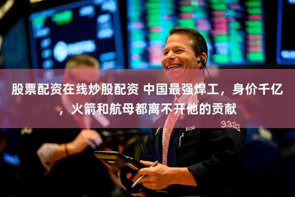股票配资在线炒股配资 中国最强焊工，身价千亿，火箭和航母都离不开他的贡献