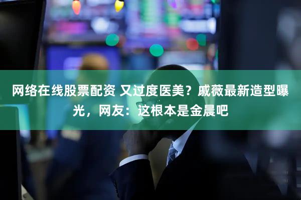 网络在线股票配资 又过度医美？戚薇最新造型曝光，网友：这根本是金晨吧