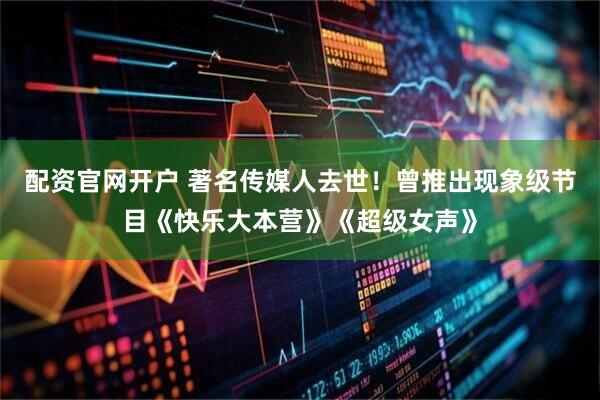配资官网开户 著名传媒人去世！曾推出现象级节目《快乐大本营》《超级女声》