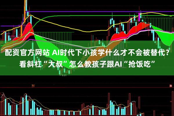 配资官方网站 AI时代下小孩学什么才不会被替代？看斜杠“大叔”怎么教孩子跟AI“抢饭吃”