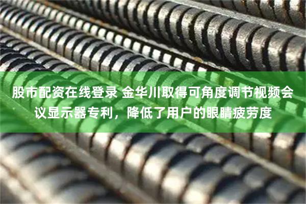 股市配资在线登录 金华川取得可角度调节视频会议显示器专利，降低了用户的眼睛疲劳度
