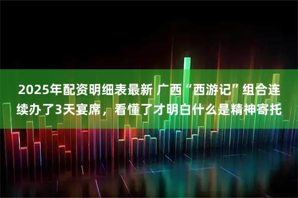 2025年配资明细表最新 广西“西游记”组合连续办了3天宴席，看懂了才明白什么是精神寄托