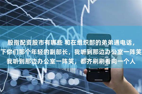 股指配资股市有哪些 和在组织部的弟弟通电话，我一时兴起说改天认识下你们那个年轻的副部长，我听到那边办公室一阵笑，都齐刷刷看向一个人