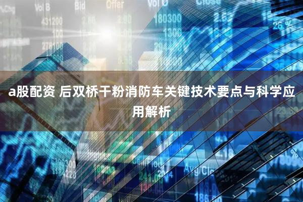 a股配资 后双桥干粉消防车关键技术要点与科学应用解析