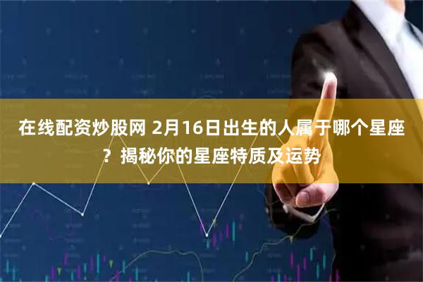 在线配资炒股网 2月16日出生的人属于哪个星座？揭秘你的星座特质及运势