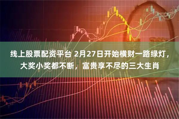 线上股票配资平台 2月27日开始横财一路绿灯，大奖小奖都不断，富贵享不尽的三大生肖