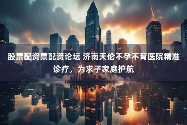 股票配资票配资论坛 济南天伦不孕不育医院精准诊疗，为求子家庭护航