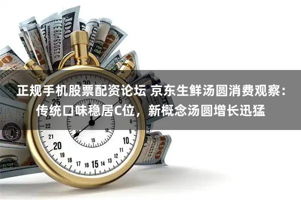 正规手机股票配资论坛 京东生鲜汤圆消费观察：传统口味稳居C位，新概念汤圆增长迅猛