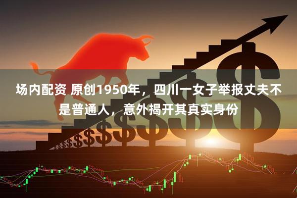 场内配资 原创1950年，四川一女子举报丈夫不是普通人，意外揭开其真实身份