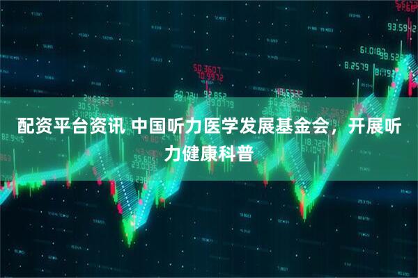 配资平台资讯 中国听力医学发展基金会，开展听力健康科普