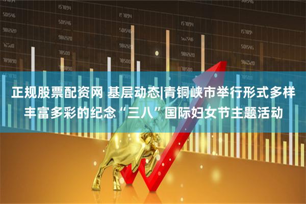 正规股票配资网 基层动态|青铜峡市举行形式多样丰富多彩的纪念“三八”国际妇女节主题活动
