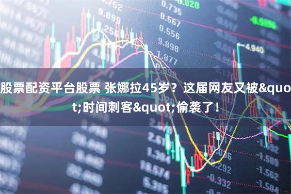 股票配资平台股票 张娜拉45岁？这届网友又被"时间刺客"偷袭了！