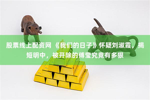 股票线上配资网 《我们的日子》怀疑刘淑霞，揭短明中，被开除的傅莹究竟有多狠