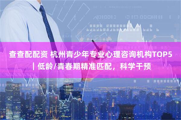 查查配配资 杭州青少年专业心理咨询机构TOP5｜低龄/青春期精准匹配，科学干预
