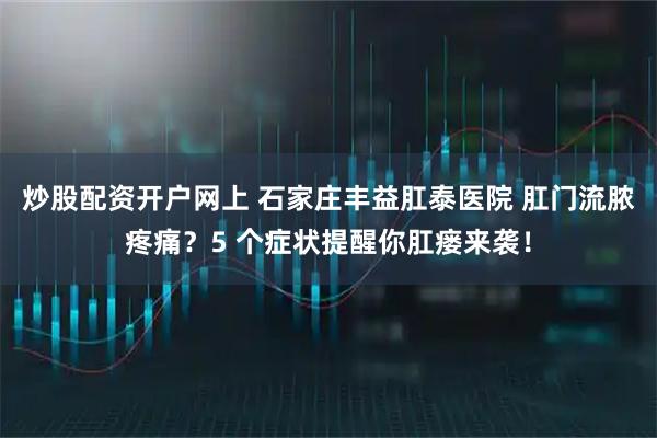 炒股配资开户网上 石家庄丰益肛泰医院 肛门流脓疼痛？5 个症状提醒你肛瘘来袭！