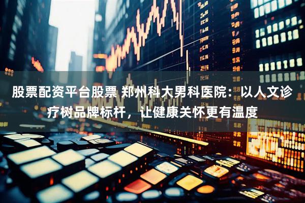 股票配资平台股票 郑州科大男科医院：以人文诊疗树品牌标杆，让健康关怀更有温度