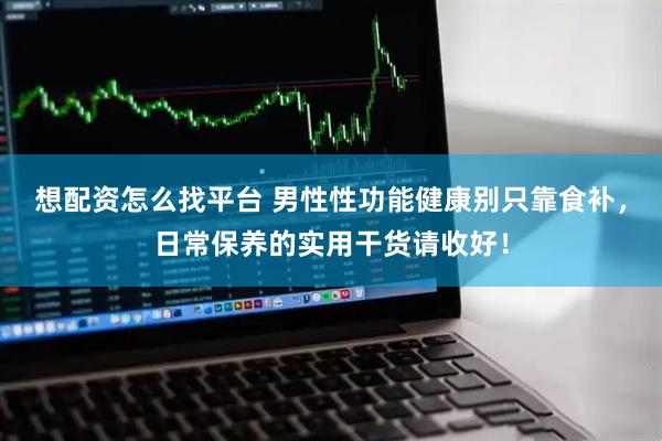 想配资怎么找平台 男性性功能健康别只靠食补，日常保养的实用干货请收好！