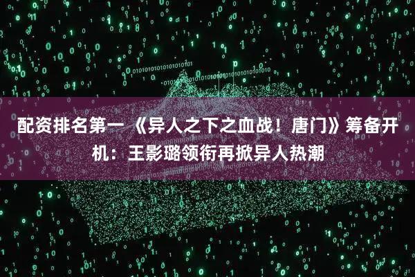 配资排名第一 《异人之下之血战！唐门》筹备开机：王影璐领衔再掀异人热潮