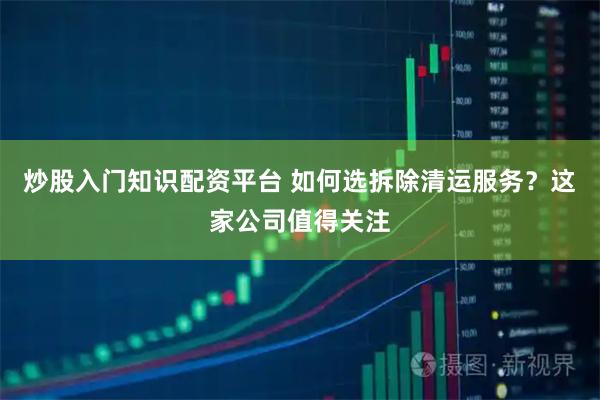 炒股入门知识配资平台 如何选拆除清运服务？这家公司值得关注