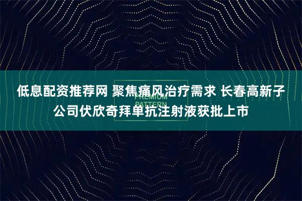 低息配资推荐网 聚焦痛风治疗需求 长春高新子公司伏欣奇拜单抗注射液获批上市