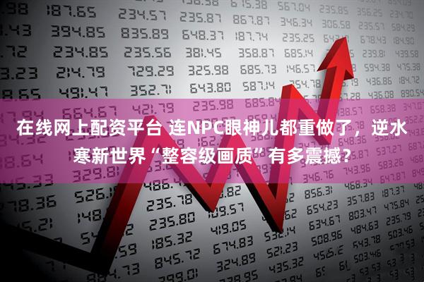 在线网上配资平台 连NPC眼神儿都重做了，逆水寒新世界“整容级画质”有多震撼？